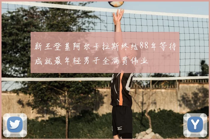 新王登基阿尔卡拉斯终结88年等待成就最年轻男子全满贯伟业