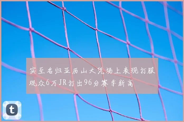 实至名归亚历山大凭场上表现打服观众6万JR打出96分赛季新高