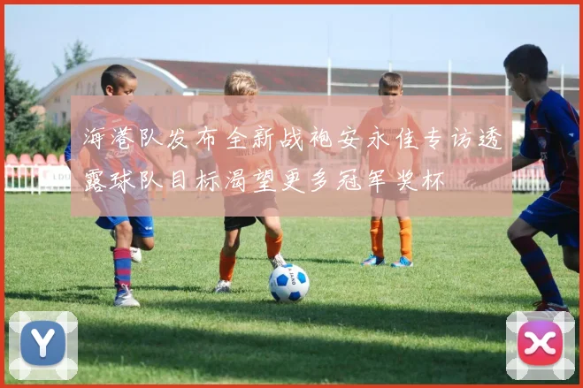 海港队发布全新战袍安永佳专访透露球队目标渴望更多冠军奖杯