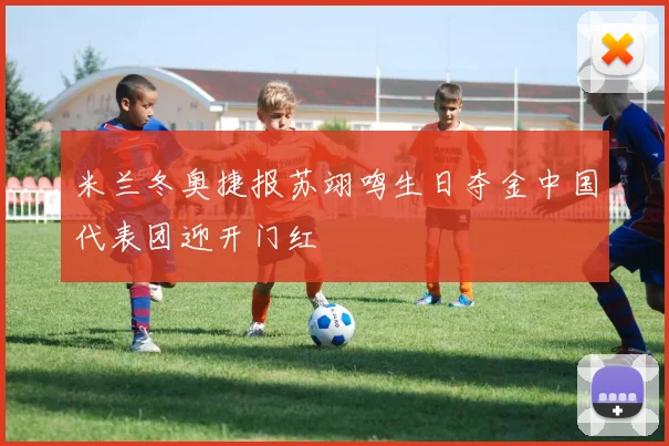 米兰冬奥捷报苏翊鸣生日夺金中国代表团迎开门红