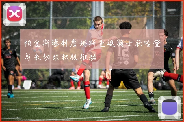 帕金斯曝料詹姆斯重返骑士获哈登与米切尔积极推动