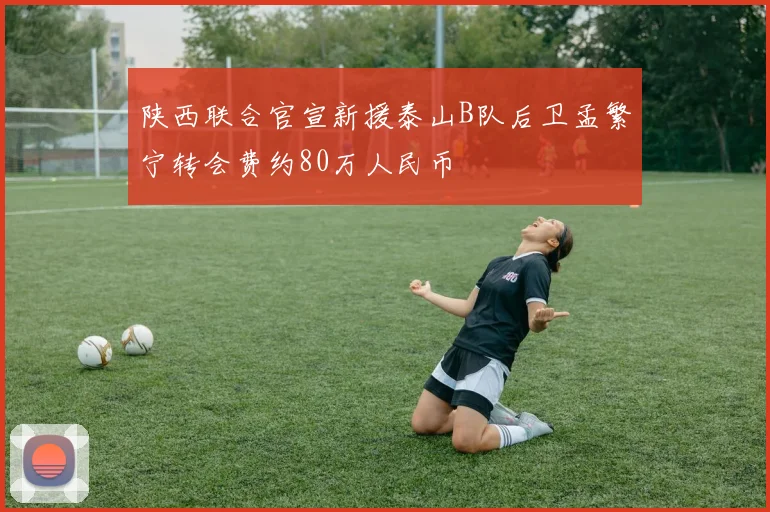 陕西联合官宣新援泰山B队后卫孟繁宁转会费约80万人民币