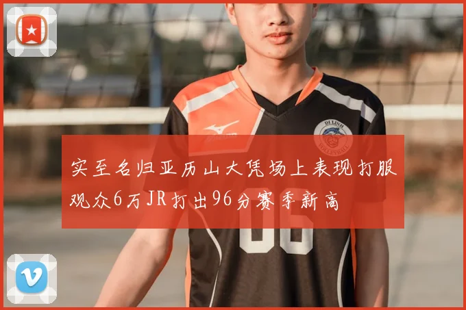 实至名归亚历山大凭场上表现打服观众6万JR打出96分赛季新高