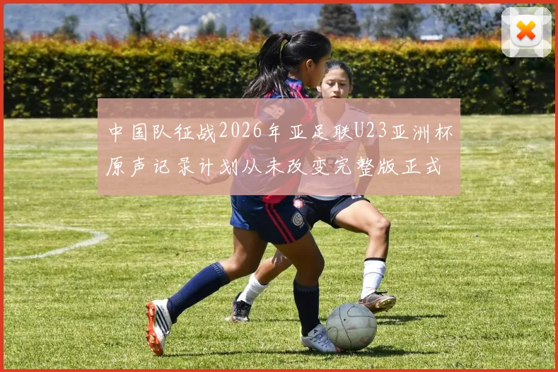 中国队征战2026年亚足联U23亚洲杯原声记录计划从未改变完整版正式上线