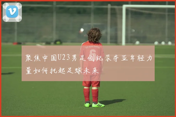 聚焦中国U23男足创纪录夺亚年轻力量如何托起足球未来