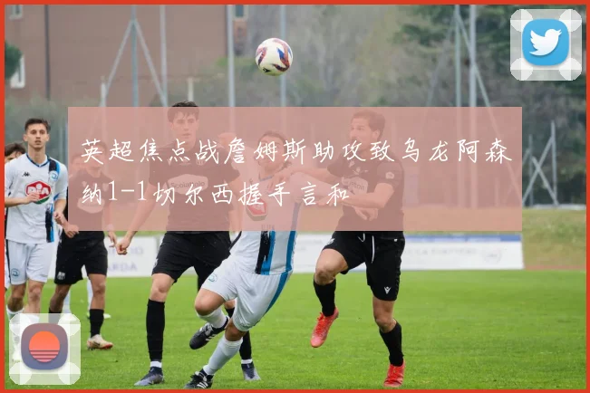 英超焦点战詹姆斯助攻致乌龙阿森纳1-1切尔西握手言和