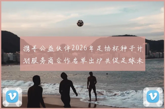 携手公益伙伴2026年足协杯种子计划服务商合作名单出炉共促足球未来