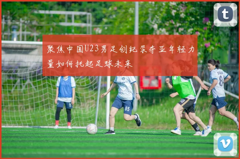 聚焦中国U23男足创纪录夺亚年轻力量如何托起足球未来