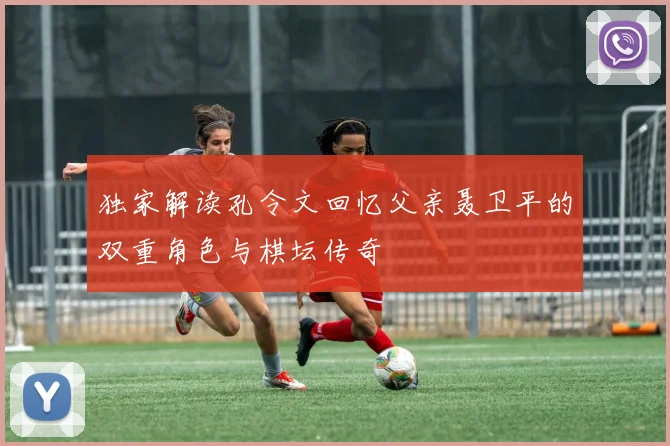 独家解读孔令文回忆父亲聂卫平的双重角色与棋坛传奇