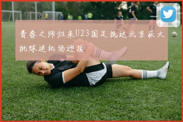 青春之师归来U23国足抵达北京获大批球迷机场迎接