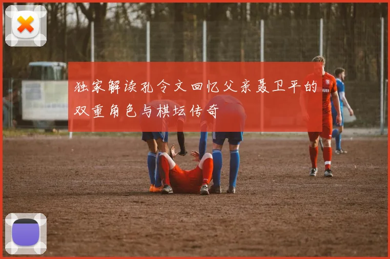 独家解读孔令文回忆父亲聂卫平的双重角色与棋坛传奇