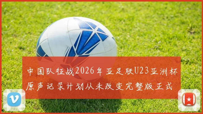 中国队征战2026年亚足联U23亚洲杯原声记录计划从未改变完整版正式上线