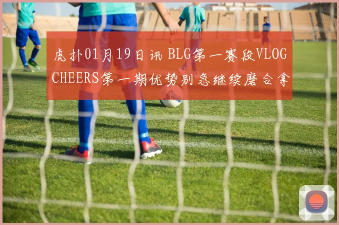 虎扑01月19日讯 BLG第一赛段VLOGCHEERS第一期优势别急继续磨合拿下更多胜利吧